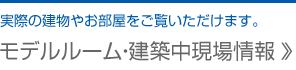 モデルルーム・建築中現場情報 … 実際の建物やお部屋をご覧いただけます。