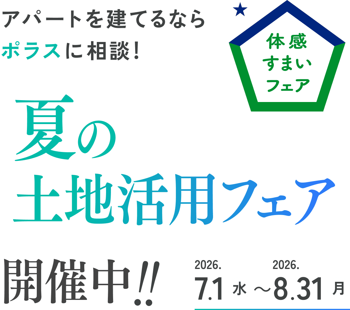 体感すまいフェア アパートを建てるならポラスに相談！ 夏の土地活用フェア開催中！！ 2026.7.1（水）～8.31（月）