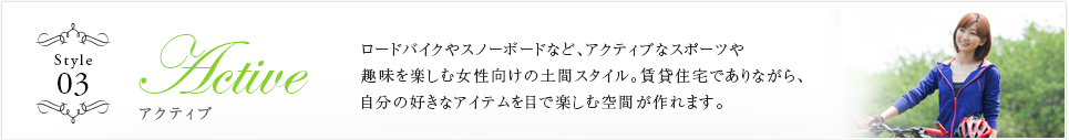 Style03 Active ロードバイクやスノーボードなど、アクティブなスポーツや趣味を楽しむ女性向けの土間スタイル。賃貸住宅でありながら、自分の好きなアイテムを目で楽しむ空間が作れます。